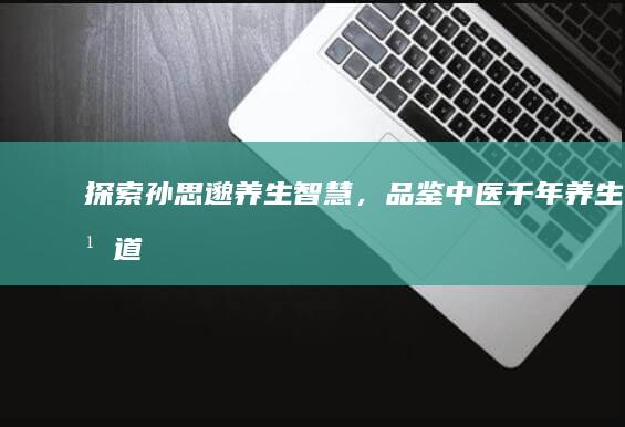 探索孙思邈养生智慧，品鉴中医千年养生之道